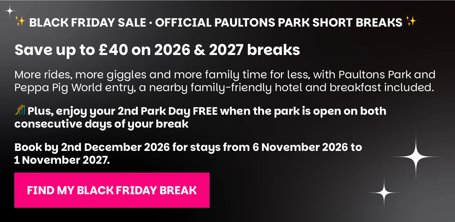 Black Friday Sale: save up to £40 on 2026 and 2027 official Paultons Park short breaks. Enjoy a free second park day when the park is open on both consecutive days. Book by 2 December 2026 for stays from 6 November 2026 to 1 November 2027. Find my Black Friday break.